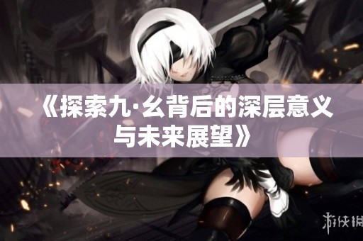 《探索九·幺背后的深层意义与未来展望》