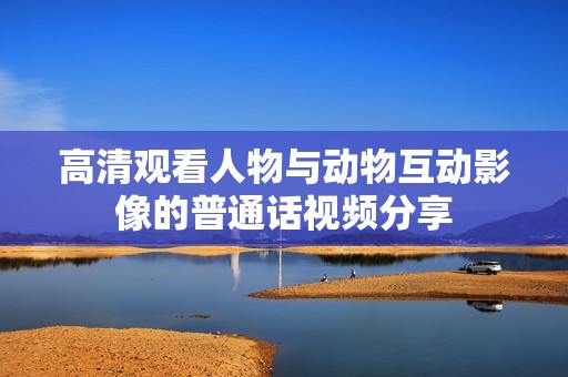 高清观看人物与动物互动影像的普通话视频分享