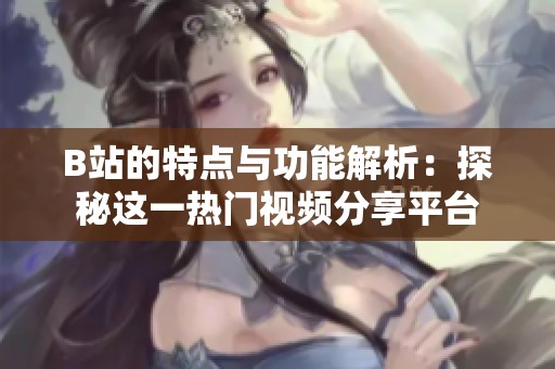 B站的特点与功能解析：探秘这一热门视频分享平台