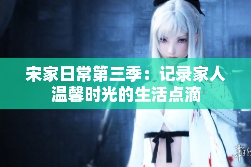 宋家日常第三季：记录家人温馨时光的生活点滴