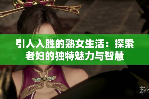 引人入胜的熟女生活：探索老妇的独特魅力与智慧