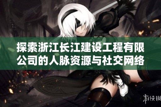探索浙江长江建设工程有限公司的人脉资源与社交网络情况