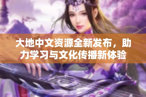 大地中文资源全新发布，助力学习与文化传播新体验