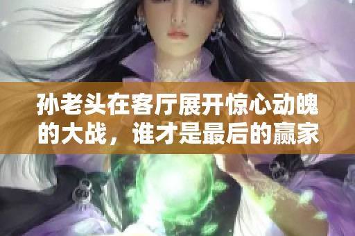 孙老头在客厅展开惊心动魄的大战，谁才是最后的赢家