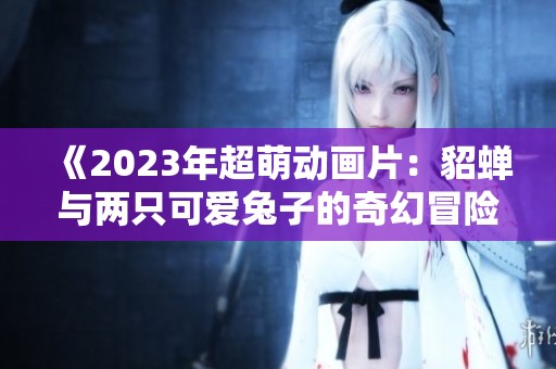 《2023年超萌动画片：貂蝉与两只可爱兔子的奇幻冒险》