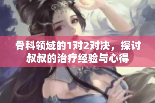 骨科领域的1对2对决，探讨叔叔的治疗经验与心得