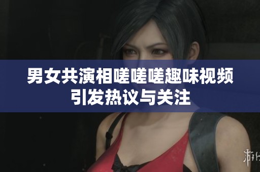 男女共演相嗟嗟嗟趣味视频引发热议与关注