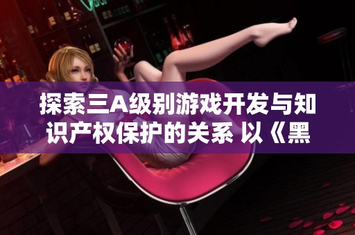 探索三A级别游戏开发与知识产权保护的关系 以《黑神话悟空》为例