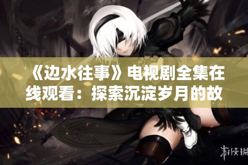 《边水往事》电视剧全集在线观看：探索沉淀岁月的故事魅力