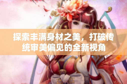 探索丰满身材之美，打破传统审美偏见的全新视角
