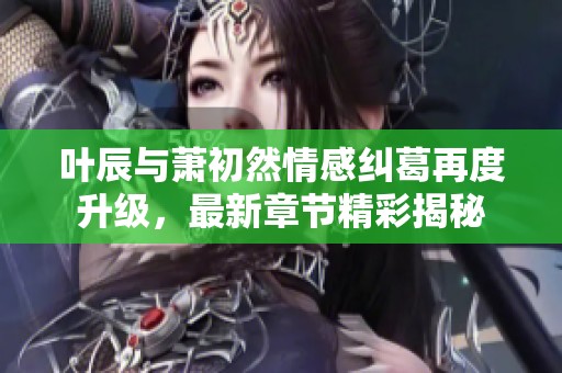 叶辰与萧初然情感纠葛再度升级，最新章节精彩揭秘