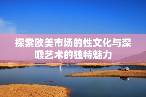 探索欧美市场的性文化与深喉艺术的独特魅力