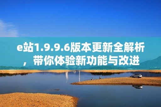 e站1.9.9.6版本更新全解析，带你体验新功能与改进