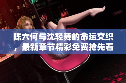 陈六何与沈轻舞的命运交织，最新章节精彩免费抢先看