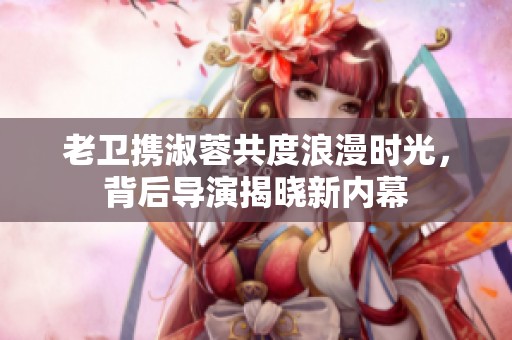老卫携淑蓉共度浪漫时光，背后导演揭晓新内幕