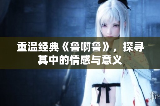 重温经典《鲁啊鲁》，探寻其中的情感与意义