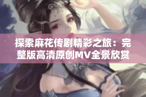 探索麻花传剧精彩之旅：完整版高清原创MV全景欣赏