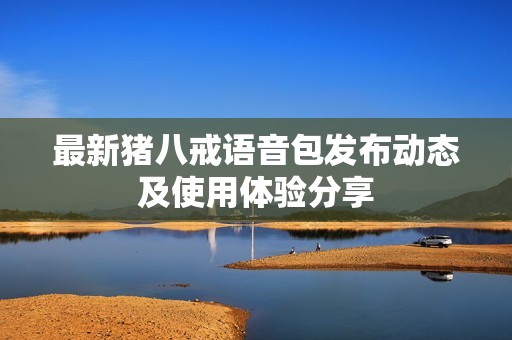 最新猪八戒语音包发布动态及使用体验分享