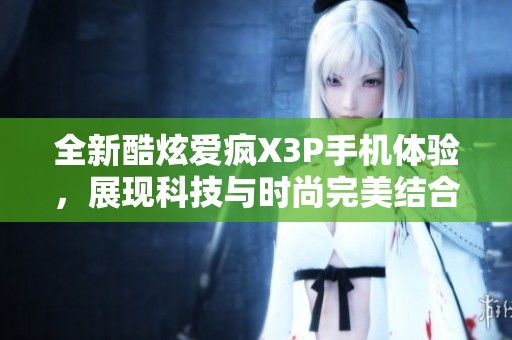 全新酷炫爱疯X3P手机体验，展现科技与时尚完美结合