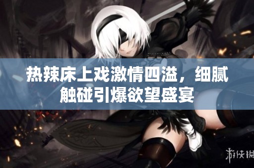热辣床上戏激情四溢，细腻触碰引爆欲望盛宴