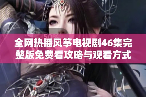 全网热播风筝电视剧46集完整版免费看攻略与观看方式分享