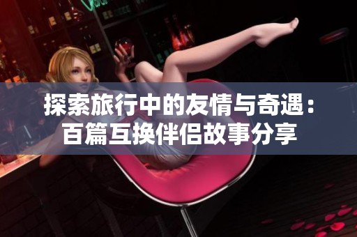 探索旅行中的友情与奇遇：百篇互换伴侣故事分享