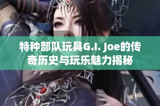 特种部队玩具G.I. Joe的传奇历史与玩乐魅力揭秘