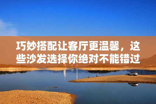 巧妙搭配让客厅更温馨，这些沙发选择你绝对不能错过