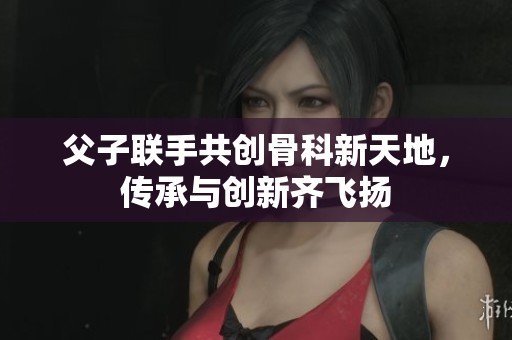 父子联手共创骨科新天地，传承与创新齐飞扬