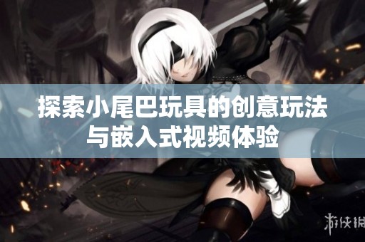 探索小尾巴玩具的创意玩法与嵌入式视频体验