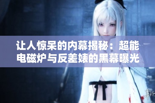 让人惊呆的内幕揭秘：超能电磁炉与反差婊的黑幕曝光！
