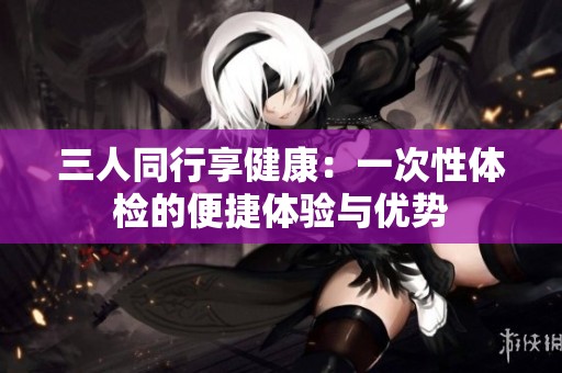 三人同行享健康：一次性体检的便捷体验与优势