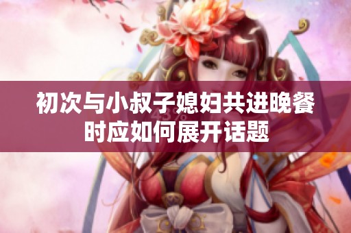 初次与小叔子媳妇共进晚餐时应如何展开话题