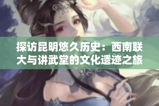 探访昆明悠久历史：西南联大与讲武堂的文化遗迹之旅