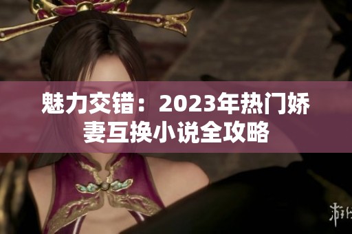 魅力交错：2023年热门娇妻互换小说全攻略