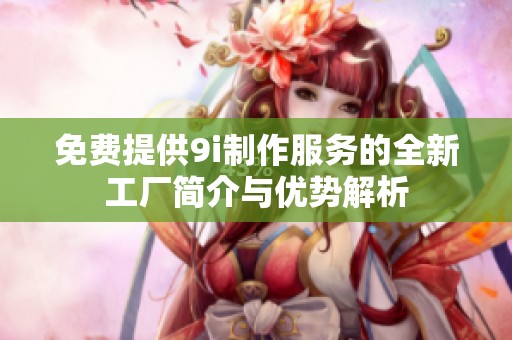 免费提供9i制作服务的全新工厂简介与优势解析