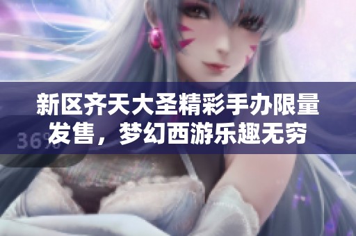 新区齐天大圣精彩手办限量发售，梦幻西游乐趣无穷