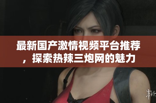 最新国产激情视频平台推荐，探索热辣三炮网的魅力