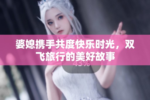 婆媳携手共度快乐时光，双飞旅行的美好故事
