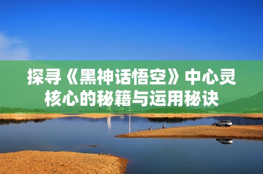 探寻《黑神话悟空》中心灵核心的秘籍与运用秘诀