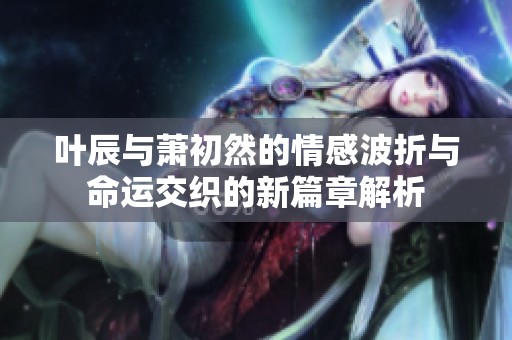 叶辰与萧初然的情感波折与命运交织的新篇章解析
