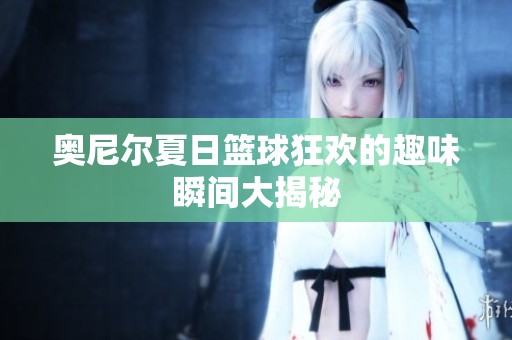 奥尼尔夏日篮球狂欢的趣味瞬间大揭秘