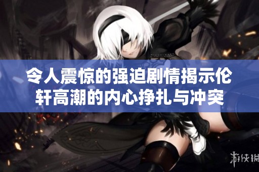 令人震惊的强迫剧情揭示伦轩高潮的内心挣扎与冲突