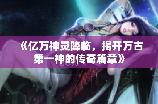 《亿万神灵降临，揭开万古第一神的传奇篇章》
