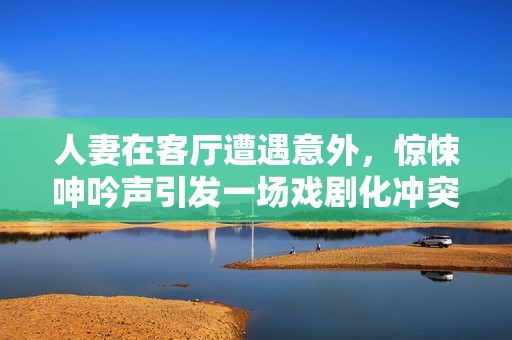 人妻在客厅遭遇意外，惊悚呻吟声引发一场戏剧化冲突
