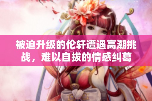 被迫升级的伦轩遭遇高潮挑战，难以自拔的情感纠葛