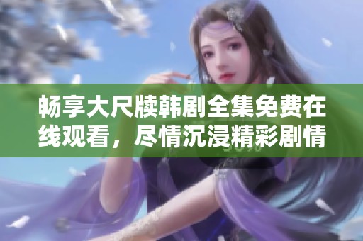 畅享大尺牍韩剧全集免费在线观看，尽情沉浸精彩剧情！