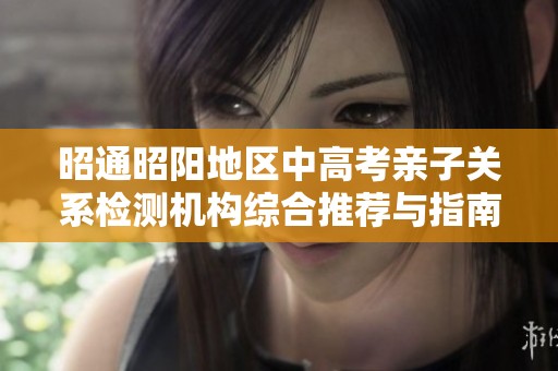 昭通昭阳地区中高考亲子关系检测机构综合推荐与指南