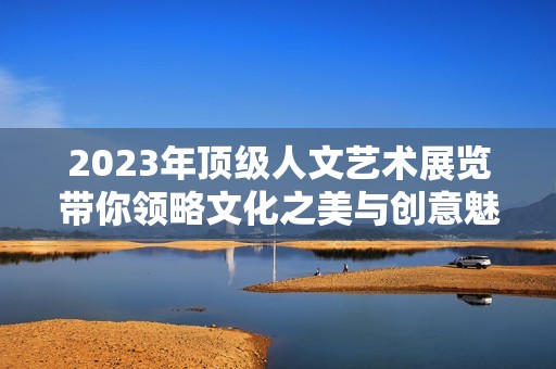 2023年顶级人文艺术展览带你领略文化之美与创意魅力