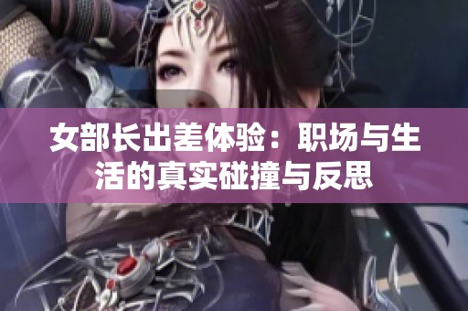 女部长出差体验：职场与生活的真实碰撞与反思